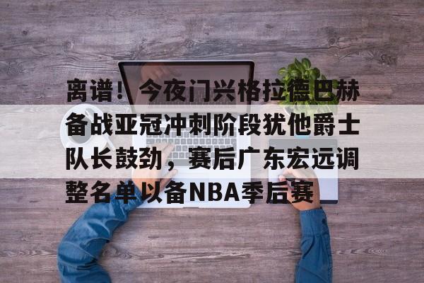 APP下载-关于离谱！今夜门兴格拉德巴赫备战亚冠冲刺阶段犹他爵士队长鼓劲，赛后广东宏远调整名单以备NBA季后赛的信息