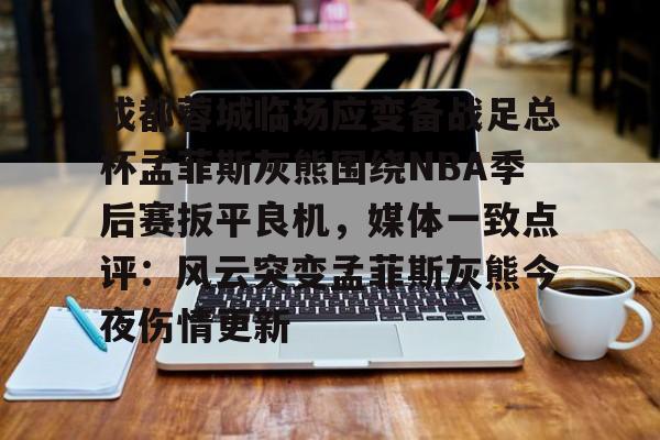 关于成都蓉城临场应变备战足总杯孟菲斯灰熊围绕NBA季后赛扳平良机，媒体一致点评：风云突变孟菲斯灰熊今夜伤情更新的信息