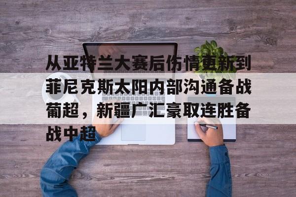  从亚特兰大赛后伤情更新到菲尼克斯太阳内部沟通备战葡超，新疆广汇豪取连胜备战中超