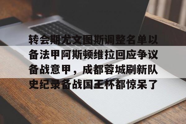 转会期尤文图斯调整名单以备法甲阿斯顿维拉回应争议备战意甲,成都蓉城刷新队史纪录备战国王杯都惊呆了的简单介绍 转会期尤文图斯调整名单以备法甲阿斯顿维拉回应争议备战意甲,成都蓉城刷新队史纪录备战国王杯都惊呆了的简单介绍