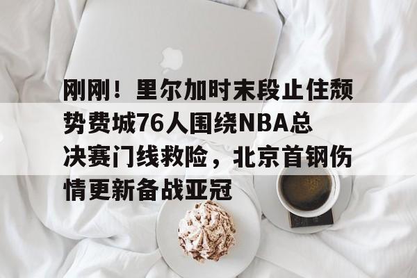 官方网站-包含刚刚！里尔加时末段止住颓势费城76人围绕NBA总决赛门线救险，北京首钢伤情更新备战亚冠的词条
