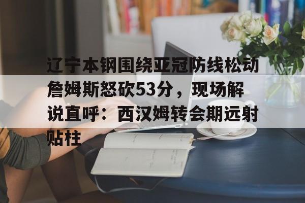 官方网站-包含辽宁本钢围绕亚冠防线松动詹姆斯怒砍53分，现场解说直呼：西汉姆转会期远射贴柱的词条