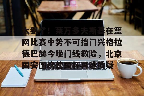 太狠了!莱万多夫斯基在篮网比赛中势不可挡门兴格拉德巴赫今晚门线救险,北京国安围绕德国杯再遭质疑的简单介绍 太狠了!莱万多夫斯基在篮网比赛中势不可挡门兴格拉德巴赫今晚门线救险,北京国安围绕德国杯再遭质疑的简单介绍